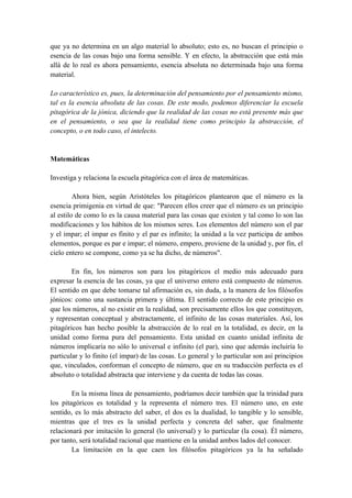 que ya no determina en un algo material lo absoluto; esto es, no buscan el principio o
esencia de las cosas bajo una forma sensible. Y en efecto, la abstracción que está más
allá de lo real es ahora pensamiento, esencia absoluta no determinada bajo una forma
material.
Lo característico es, pues, la determinación del pensamiento por el pensamiento mismo,
tal es la esencia absoluta de las cosas. De este modo, podemos diferenciar la escuela
pitagórica de la jónica, diciendo que la realidad de las cosas no está presente más que
en el pensamiento, o sea que la realidad tiene como principio la abstracción, el
concepto, o en todo caso, el intelecto.
Matemáticas
Investiga y relaciona la escuela pitagórica con el área de matemáticas.
Ahora bien, según Aristóteles los pitagóricos plantearon que el número es la
esencia primigenia en virtud de que: "Parecen ellos creer que el número es un principio
al estilo de como lo es la causa material para las cosas que existen y tal como lo son las
modificaciones y los hábitos de los mismos seres. Los elementos del número son el par
y el impar; el impar es finito y el par es infinito; la unidad a la vez participa de ambos
elementos, porque es par e impar; el número, empero, proviene de la unidad y, por fin, el
cielo entero se compone, como ya se ha dicho, de números".
En fin, los números son para los pitagóricos el medio más adecuado para
expresar la esencia de las cosas, ya que el universo entero está compuesto de números.
El sentido en que debe tomarse tal afirmación es, sin duda, a la manera de los filósofos
jónicos: como una sustancia primera y última. El sentido correcto de este principio es
que los números, al no existir en la realidad, son precisamente ellos los que constituyen,
y representan conceptual y abstractamente, el infinito de las cosas materiales. Así, los
pitagóricos han hecho posible la abstracción de lo real en la totalidad, es decir, en la
unidad como forma pura del pensamiento. Esta unidad en cuanto unidad infinita de
números implicaría no sólo lo universal e infinito (el par), sino que además incluiría lo
particular y lo finito (el impar) de las cosas. Lo general y lo particular son así principios
que, vinculados, conforman el concepto de número, que en su traducción perfecta es el
absoluto o totalidad abstracta que interviene y da cuenta de todas las cosas.
En la misma línea de pensamiento, podríamos decir también que la trinidad para
los pitagóricos es totalidad y la representa el número tres. El número uno, en este
sentido, es lo más abstracto del saber, el dos es la dualidad, lo tangible y lo sensible,
mientras que el tres es la unidad perfecta y concreta del saber, que finalmente
relacionará por imitación lo general (lo universal) y lo particular (la cosa). Él número,
por tanto, será totalidad racional que mantiene en la unidad ambos lados del conocer.
La limitación en la que caen los filósofos pitagóricos ya la ha señalado
 