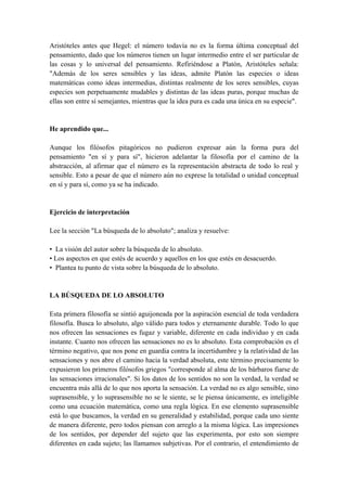 Aristóteles antes que Hegel: el número todavía no es la forma última conceptual del
pensamiento, dado que los números tienen un lugar intermedio entre el ser particular de
las cosas y lo universal del pensamiento. Refiriéndose a Platón, Aristóteles señala:
"Además de los seres sensibles y las ideas, admite Platón las especies o ideas
matemáticas como ideas intermedias, distintas realmente de los seres sensibles, cuyas
especies son perpetuamente mudables y distintas de las ideas puras, porque muchas de
ellas son entre sí semejantes, mientras que la idea pura es cada una única en su especie".
He aprendido que...
Aunque los filósofos pitagóricos no pudieron expresar aún la forma pura del
pensamiento "en sí y para sí", hicieron adelantar la filosofía por el camino de la
abstracción, al afirmar que el número es la representación abstracta de todo lo real y
sensible. Esto a pesar de que el número aún no exprese la totalidad o unidad conceptual
en sí y para sí, como ya se ha indicado.
Ejercicio de interpretación
Lee la sección "La búsqueda de lo absoluto"; analiza y resuelve:
• La visión del autor sobre la búsqueda de lo absoluto.
• Los aspectos en que estés de acuerdo y aquellos en los que estés en desacuerdo.
• Plantea tu punto de vista sobre la búsqueda de lo absoluto.
LA BÚSQUEDA DE LO ABSOLUTO
Esta primera filosofía se sintió aguijoneada por la aspiración esencial de toda verdadera
filosofía. Busca lo absoluto, algo válido para todos y eternamente durable. Todo lo que
nos ofrecen las sensaciones es fugaz y variable, diferente en cada individuo y en cada
instante. Cuanto nos ofrecen las sensaciones no es lo absoluto. Esta comprobación es el
término negativo, que nos pone en guardia contra la incertidumbre y la relatividad de las
sensaciones y nos abre el camino hacia la verdad absoluta, este término precisamente lo
expusieron los primeros filósofos griegos "corresponde al alma de los bárbaros fiarse de
las sensaciones irracionales". Si los datos de los sentidos no son la verdad, la verdad se
encuentra más allá de lo que nos aporta la sensación. La verdad no es algo sensible, sino
suprasensible, y lo suprasensible no se le siente, se le piensa únicamente, es inteligible
como una ecuación matemática, como una regla lógica. En ese elemento suprasensible
está lo que buscamos, la verdad en su generalidad y estabilidad, porque cada uno siente
de manera diferente, pero todos piensan con arreglo a la misma lógica. Las impresiones
de los sentidos, por depender del sujeto que las experimenta, por esto son siempre
diferentes en cada sujeto; las llamamos subjetivas. Por el contrario, el entendimiento de
 