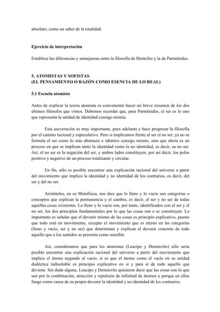 absoluto, como un saber de la totalidad.
Ejercicio de interpretación
Establece las diferencias y semejanzas entre la filosofía de Heráclito y la de Parménides.
5. ATOMISTAS Y SOFISTAS
(EL PENSAMIENTO O RAZÓN COMO ESENCIA DE LO REAL)
5.1 Escuela atomista
Antes de explicar la teoría atomista es conveniente hacer un breve resumen de los dos
últimos filósofos que vimos. Debemos recordar que, para Parménides, el ser es lo uno
que representa la unidad de identidad consigo misma.
Esta aseveración es muy importante, pues adelanta y hace progresar la filosofía
por el camino racional y especulativo. Pero si implicamos frente al ser el no ser, ya no se
formula el ser como lo más abstracto e idéntico consigo mismo, sino que ahora es un
proceso en que se implican tanto la identidad como la no identidad, es decir, su no ser.
Así, el no ser es la negación del ser, y ambos lados constituyen, por así decir, los polos
positivo y negativo de un proceso totalizante y circular.
En fin, sólo es posible encontrar una explicación racional del universo a partir
del movimiento que implica la identidad y no identidad de los contrarios, es decir, del
ser y del no ser.
Aristóteles, en su Metafísica, nos dice que lo lleno y lo vacío son categorías o
conceptos que explican la permanencia y el cambio, es decir, el ser y no ser de todas
aquellas cosas existentes. Lo lleno y lo vacío son, por tanto, identificados con el ser y el
no ser, los dos principios fundamentales por lo que las cosas son o se constituyen. Lo
importante es señalar que el devenir mismo de las cosas es principio explicativo, puesto
que todo está en movimiento, excepto el movimiento que es eterno en las categorías
(lleno y vacío, ser y no ser) que determinan y explican el devenir concreto de todo
aquello que a los sentidos se presenta como sensible.
Así, consideramos que para los atomistas (Leucipo y Demócrito) sólo sería
posible encontrar una explicación racional del universo a partir del movimiento que
implica el átomo negando al vacío, si es que el átomo como el vacío en su unidad
dialéctica indisoluble es principio explicativo en sí y para sí de todo aquello que
deviene. Sin duda alguna, Leucipo y Demócrito quisieron decir que las cosas son lo que
son por la combinación, atracción y repulsión de infinitud de átomos y porque en ellos
funge como causa de su propio devenir la identidad y no identidad de los contrarios.
 