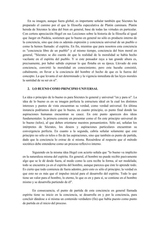 En su imagen, aunque fuera global, es importante señalar también que Sócrates ha
preparado el camino por el que la filosofía especulativa de Platón caminara. Platón
hereda de Sócrates la idea del bien en general, base de todas las virtudes en particular.
Con certera apreciación Hegel en sus Lecciones sobre la historia de la filosofía al igual
que Jaeger en Paideia, sostienen que lo bueno en general no sólo es producto interno de
la conciencia, sino que ésta es además expresión y conciencia universal de un pueblo o
como la hemos llamado: el espíritu. En fin, mientras que para nosotros esta conciencia
es "conciencia libre de un pueblo" y al mismo tiempo, conciencia del bien moral en
general, "Sócrates se dio cuenta de que la realidad de la moralidad se había hecho
vacilante en el espíritu del pueblo. Y si este pensador raya a tan grande altura es,
precisamente, por haber sabido expresar lo que flotaba en su época. Llevado de esta
conciencia, convirtió la moralidad en conocimiento; pero esta hazaña consistió,
cabalmente, en llevar a la conciencia del hombre el hecho de que es la fuerza del
concepto. La que levanta el ser determinado y la vigencia inmediata de las leyes morales
la santidad de su ser en sí".
2. LO BUENO COMO PRINCIPIO UNIVERSAL
La idea o principio de lo bueno es para Sócrates lo general y universal "en y para si". La
idea de lo bueno es en su imagen perfecta la estructura ideal en la cual los distintos
intereses y puntos de vista encuentran su verdad, como verdad universal. En última
instancia podríamos decir que lo bueno, en cuanto principio, es punto final donde las
aspiraciones humanas encuentran su cauce. En este punto aparecen dos ideas
fundamentales: la primera consiste en presentar como el fin este principio universal de
lo bueno (telos), al que deben orientarse nuestros pensamientos. Sólo así, señalan los
intérpretes de Sócrates, los deseos y aspiraciones particulares encuentran su
convergencia perfecta. En cuanto a la segunda, cabría señalar solamente que este
principio no sólo es telos o fin de las aspiraciones, sino que también es punto de partida,
dado que la conciencia lo extrae de sí misma. Recuérdese al respecto que el método
socrático debe entenderse como un proceso reflexivo interno.
Siguiendo en la misma idea Hegel con acierto señala que "lo bueno va implícito
en la naturaleza misma del espíritu. En general, el hombre no puede recibir pasivamente
algo que se le dé desde fuera, al modo como la cera recibe la forma, al ser modelada;
todo se encuentra ya en el espíritu del hombre, aunque parezca que éste lo aprende todo.
Es cierto que todo comienza de fuera adentro, pero esto es sólo el principio; la verdad es
que esto no es más que el impulso inicial para el desarrollo del espíritu. Todo lo que
tiene un valor para el hombre, lo eterno, lo que es en y para sí, se contiene en el hombre
mismo y se desarrolla partiendo de él".
En consecuencia, el punto de partida de esta conciencia en general llamada
espíritu tiene su inicio en la conciencia, se desarrolla en y por la conciencia, para
concluir dándose a sí misma un contenido verdadero (fin) que había puesto como punto
de partida en el inicio del proceso.
 
