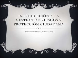 INTRODUCCIÓN A LA
GESTIÓN DE RIESGOS Y
PROTECCIÓN CIUDADANA
Subcomisario Daniela Natalia Gomez
 