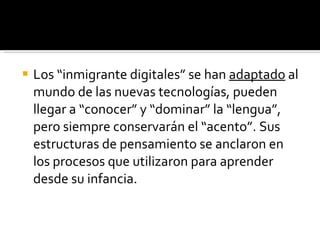 Los “inmigrante digitales” se han  adaptado  al mundo de las nuevas tecnologías, pueden llegar a “conocer” y “dominar” la “lengua”, pero siempre conservarán el “acento”. Sus estructuras de pensamiento se anclaron en los procesos que utilizaron para aprender desde su infancia. 