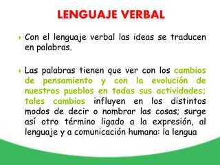  Con el lenguaje verbal las ideas se traducen
en palabras.
 Las palabras tienen que ver con los cambios
de pensamiento y con la evolución de
nuestros pueblos en todas sus actividades;
tales cambios influyen en los distintos
modos de decir o nombrar las cosas; surge
así otro término ligado a la expresión, al
lenguaje y a comunicación humana: la lengua
LENGUAJE VERBAL
 