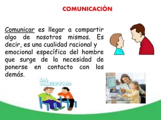 Comunicar es llegar a compartir
algo de nosotros mismos. Es
decir, es una cualidad racional y
emocional específica del hombre
que surge de la necesidad de
ponerse en contacto con los
demás.
COMUNICACIÓN
 