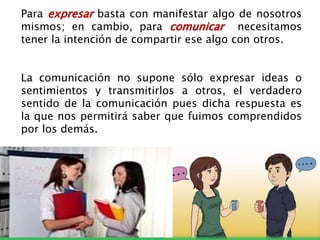 Para expresar basta con manifestar algo de nosotros
mismos; en cambio, para comunicar necesitamos
tener la intención de compartir ese algo con otros.
La comunicación no supone sólo expresar ideas o
sentimientos y transmitirlos a otros, el verdadero
sentido de la comunicación pues dicha respuesta es
la que nos permitirá saber que fuimos comprendidos
por los demás.
 