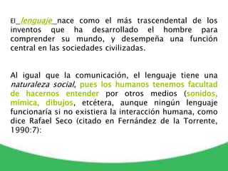 El lenguaje nace como el más trascendental de los
inventos que ha desarrollado el hombre para
comprender su mundo, y desempeña una función
central en las sociedades civilizadas.
Al igual que la comunicación, el lenguaje tiene una
naturaleza social, pues los humanos tenemos facultad
de hacernos entender por otros medios (sonidos,
mímica, dibujos, etcétera, aunque ningún lenguaje
funcionaría si no existiera la interacción humana, como
dice Rafael Seco (citado en Fernández de la Torrente,
1990:7):
 