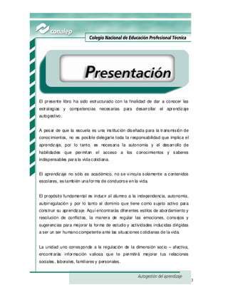 3
Presentación
El presente libro ha sido estructurado con la finalidad de dar a conocer las
estrategias y competencias necesarias para desarrollar el aprendizaje
autogestivo.
A pesar de que la escuela es una institución diseñada para la transmisión de
conocimientos, no es posible delegarle toda la responsabilidad que implica el
aprendizaje, por lo tanto, es necesaria la autonomía y el desarrollo de
habilidades que permitan el acceso a los conocimientos y saberes
indispensables para la vidacotidiana.
El aprendizaje no sólo es académico, no se vincula solamente a contenidos
escolares, es también unaforma de conducirse en la vida.
El propósito fundamental es inducir al alumno a la independencia, autonomía,
autorregulación y por lo tanto al dominio que tiene como sujeto activo para
construir su aprendizaje. Aquí encontrarás diferentes estilos de abordamiento y
resolución de conflictos, la manera de regular las emociones, consejos y
sugerencias para mejorar la forma de estudio y actividades inducidas dirigidas
a ser un ser humanocompetente ante las situaciones cotidianas de la vida.
La unidad uno corresponde a la regulación de la dimensión socio – afectiva,
encontrarás información valiosa que te permitirá mejorar tus relaciones
sociales, laborales, familiares y personales.
 