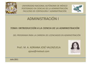 UNIVERSIDAD	
  NACIONAL	
  AUTÓNOMA	
  DE	
  MÉXICO	
  
                    POSTGRADO	
  EN	
  CIENCIAS	
  DE	
  LA	
  ADMINISTRACIÓN	
  
                     FACULTAD	
  DE	
  CONTADURÍA	
  Y	
  ADMINISTRACIÓN	
  


                           ADMINISTRACIÓN	
  I	
  


   	
  	
  DEL	
  PROGRAMA	
  PARA	
  LA	
  CARRERA	
  DE	
  LICENCIADOS	
  EN	
  ADMINISTRACIÓN	
  




             Prof.:	
  M.	
  A.	
  ADRIANA	
  JOSÉ	
  VALENZUELA	
  
                              ajose@meteal.com	
  

Julio	
  2011	
  
 