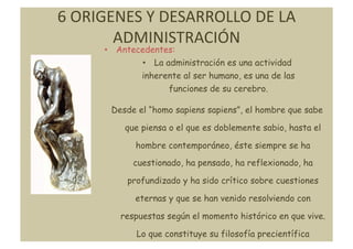 6	
  ORIGENES	
  Y	
  DESARROLLO	
  DE	
  LA	
  
          ADMINISTRACIÓN	
  
         •  Antecedentes:
                 •  La administración es una actividad
                 inherente al ser humano, es una de las
                        funciones de su cerebro.

          Desde el “homo sapiens sapiens”, el hombre que sabe

             que piensa o el que es doblemente sabio, hasta el

                hombre contemporáneo, éste siempre se ha
               cuestionado, ha pensado, ha reflexionado, ha

              profundizado y ha sido crítico sobre cuestiones

               eternas y que se han venido resolviendo con

            respuestas según el momento histórico en que vive.

                Lo que constituye su filosofía precientífica	
  
 