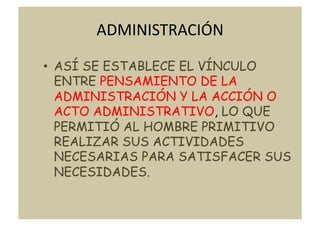 ADMINISTRACIÓN	
  

•  ASÍ SE ESTABLECE EL VÍNCULO
   ENTRE PENSAMIENTO DE LA
   ADMINISTRACIÓN Y LA ACCIÓN O
   ACTO ADMINISTRATIVO, LO QUE
   PERMITIÓ AL HOMBRE PRIMITIVO
   REALIZAR SUS ACTIVIDADES
   NECESARIAS PARA SATISFACER SUS
   NECESIDADES.
 