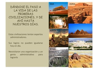 ASIA	
        ASIRIA	
  
 DÁNDOSE EL PASO A
   LA VIDA DE LAS
      PRIMERAS
CIVILIZACIONES, Y DE                                 SUMERIA	
  

     AHÍ HASTA
  NUESTROS DÍAS.

                                                     PERSIA	
  
Estas	
  civilizaciones	
  tenían	
  expertos	
  
  administradores.	
  

Sus	
   logros	
   no	
   pueden	
   igualarse	
  
 hoy	
  en	
  día.	
  
                                                     ROMA	
  
Necesitaron	
  una	
  organización	
  y	
  un	
  
 genio	
      administraNvo	
         para	
  
 lograrlo	
  
 