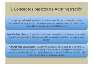 1	
  Conceptos	
  básicos	
  de	
  Administración	
  

     Koontz	
  y	
  O´donnell	
  	
  señalan:	
  “La	
  administración	
  es	
  la	
  dirección	
  de	
  un	
  
   organismo	
  social	
  y	
  su	
  efecNvidad	
  en	
  alcanzar	
  sus	
  objeNvos,	
  fundada	
  en	
  la	
  
                        habilidad	
  de	
  conducir	
  a	
  sus	
  integrantes”.	
  


AgusIn	
  Reyes	
  Ponce:	
  “La	
  Administración	
  es	
  un	
  conjunto	
  sistemáNco	
  de	
  reglas	
  
  para	
  lograr	
  la	
  máxima	
  eﬁciencia	
  en	
  las	
  formas	
  de	
  coordinar	
  un	
  organismo	
  
                                                  social”	
  

  Adriana	
  José	
  Valenzuela:	
  “La	
  Administración	
  es	
  el	
  estudio	
  de	
  los	
  hechos	
  y	
  
   fenómenos	
  de	
  una	
  organización,	
  para	
  ayudarla	
  a	
  alcanzar	
  sus	
  objeNvos	
  
 organizacionales	
  ,siendo	
  así	
  que	
  la	
  Administración	
  es	
  “La	
  Herramienta”	
  más	
  
                          importante	
  para	
  las	
  organizaciones.	
  
 