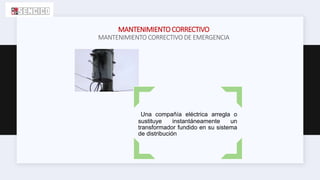 MANTENIMIENTOCORRECTIVO
MANTENIMIENTO CORRECTIVO DE EMERGENCIA
Una compañía eléctrica arregla o
sustituye instantáneamente un
transformador fundido en su sistema
de distribución
 