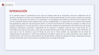 INTRODUCCIÓN
En la industria actual la coordinación de las horas de trabajo tanto de la maquinaria como de la dedicación de las
personas, representa un activo muy importante dentro de las tareas empresariales, por ello cundo se produce una parada
no prevista, la repercusión que tiene es muy importante. La necesidades industriales de control de estas incidencias está
muy de manifiesto desde ya hace bastante años, pero la competitividad y su repercusión en los mercado internaciones
han agudizado (si cabe) aún más este tipo de control. La manera más eficiente de controlar las paradas y su efecto en los
procesos productivos no es más que llevar a cabo una serie de medidas de mantenimiento, que interesa que sea de tipo
predictivos (localización, reparación y adecuación de las máquinas y modelos), antes de que el paro pueda ser no
controlado o por culpa de una avería, o bien que los mantenimientos sean de tipo correctivo ante un paro imprevisto, en
cuyo caso lo que se necesita es que el tiempo de paro sea el menor posible. Las necesidades de las tareas de
mantenimiento ha generado un oficio (que podríamos considerar nuevo) que se podría denominar como “gestor de
mantenimiento” que unido al ya clásico técnico de mantenimiento, combinan y adecuan las tareas a desarrollar para que
los paros imprevistos sean mínimos tanto en cantidad como en tiempo de duración.
 