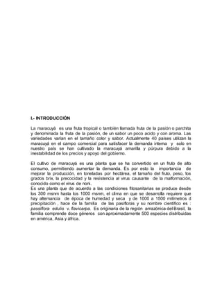 I.- INTRODUCCIÓN
La maracuyá es una fruta tropical o también llamada fruta de la pasión o parchita
y denominada la fruta de la pasión, de un sabor un poco acido y con aroma. Las
variedades varían en el tamaño color y sabor. Actualmente 40 países utilizan la
maracuyá en el campo comercial para satisfacer la demanda interna y solo en
nuestro país se han cultivado la maracuyá amarilla y púrpura debido a la
inestabilidad de los precios y apoyo del gobierno.
El cultivo de maracuyá es una planta que se ha convertido en un fruto de alto
consumo, permitiendo aumentar la demanda. Es por esto la importancia de
mejorar la producción, en toneladas por hectárea, el tamaño del fruto, peso, los
grados brix, la precocidad y la resistencia al virus causante de la malformación,
conocido como el virus de noni.
Es una planta que de acuerdo a las condiciones fitosanitarias se produce desde
los 300 msnm hasta los 1000 msnm, el clima en que se desarrolla requiere que
hay alternancia de época de humedad y seca y de 1000 a 1500 milímetros d
precipitación , hace de la familia de las pasifloras y su nombre científico es :
passiflora edulis v. flavicarpa. Es originaria de la región amazónica del Brasil, la
familia comprende doce géneros con aproximadamente 500 especies distribuidas
en américa, Asia y áfrica.
 