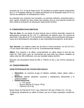 promedio de 10 a 15 Kg de frutas al año. Por hectárea se pueden esperar rendimientos
de 8 a 12 Toneladas métricas. En cultivos tecnificados se ha alcanzado hasta 30 Tm. La
vida de una plantación no sobrepasa los 5 años.
Se presentan dos cosechas muy marcadas y en períodos definidos: noviembre-enero y
junio- agosto. Durante los otros meses hay cosecha, pero es muy reducida durante los
otros meses la producción se reduce.pero sigue siendo continua.
VI. CONDICIONES EDACLIMATICAS.
Tipo de clima. Es una planta de clima tropical; para su óptimo desarrollo, requiere de
temperaturas promedio de 24 y 28 °C y alternancia de estación seca. Por encima de
este límite y más allá de 32 °C el crecimiento se acelera, pero la producción disminuye a
causa de la deshidratación del estigma, lo que imposibilita la fecundación de las flores.
Tipo desuelo. Los mejores suelos van de franco a franco-arenosos, con pH de 5.5 a
7.0 aún crecen bien hasta con un pH de 8 (moderadamente alcalino).
Altitud. Con respecto a la altitud, comercialmente se cultiva desde el nivel del mar
hasta los 1000 msnm, pero se recomienda que para tener los mejores resultado se
cultive entre los 300 y 900msnm, con una humedad relativa del 60%.
Requiere una precipitación fluvial de 800 a 1750mm al año y una mínima mensual de
80mm.
VII. TRANSFORMACIÓN.
USOS POTENCIALES DE PASSIFLORA EDULIS
 Alimenticio: se consume el jugo en helados, sorbetes, dulces, jaleas, tortas y
salsas.
 Medicinal: sedante (alcaloide: cumarina) y antidepresivo (flavonoides y la
sustancia Maltol).
 Estado Nutricional:
o 7 - 13% azúcar
o Rica en Niacina (2,2 mg en 100 g)
o Vitamina A (2,4 mg.
Buena fuente de Vitamina B 12 (0,1 mg), Vitamina C (30 mg) y Fósforo (12 - 24 mg)
El Maracuyá actualmente se cultiva en Brasil, que es el mayor exportador mundial de
jugos.
 