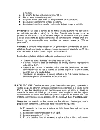 a madera.
c. El tamaño del fruto debe ser mayor a 130 g.
d. Deben tener una corteza gruesa.
e. La planta madre debe tener un alto porcentaje de fructificación.
f. Los frutos deben tener la cavidad bien llena.
g. Los frutos deben tener un alto rendimiento de jugo, mayor a un 33%.
Preparación: Se saca la semilla de los frutos con una cuchara y se colocan en
un recipiente (semilla + pulpa) de 2-4 días. Durante este tiempo ocurre un
proceso de fermentación de las semillas. Luego, las semillas se lavan y se ponen
a secar a la sombra. Se pueden almacenar las semillas hasta 6 meses en un sitio
fresco. No es aconsejable usar semillas que tengan menos de 80% de
germinación.
Siembra: la siembra puede hacerse en un germinador o directamente en bolsas
plásticas. En el germinador las plantas pueden permanecer alrededor de 30 días
o se trasplantan al vivero cuando tengan 10 cm de altura.
La siembra en bolsas plásticas es lo más práctico y económico.
 Tamaño de bolsa: diámetro 12.5 cm y altura de 20 cm.
 Sustrato: se hace a base de una mezcla de arena y estiércol en proporción
volumétrica 1-1-1.
 Siembra: se colocan 3 semillas bolsa. Una vez germinadas, se ralea
alrededor de los 30 días o cuando las plantas tengan 10-15 cm de altura,
dejando sólo una planta /bolsa.
 Trasplante: se trasplanta al campo definitivo de 1-2 meses después o
cuando las plantas alcanzan de 20-30 cm de altura.
B. POR ESQUEJE. Consiste en usar partes intermedias de guías, y presenta la
ventaja de poder obtener plantas con características idénticas a la planta matriz.
Por lo que las plantaciones son homogéneas, pero se corre el riesgo de
aumentar la incompatibilidad, ya que al seleccionar las plantas con las mejores
características se podría estar tomando plantas originales del mismo clon. Este
método es el mas usado en la propagación del maracuyá dulce (Pasiflora alata)
Selección: se seleccionan las plantas con los mismos criterios que para la
propagación por semilla. Además se debe considerar lo siguiente:
h. El momento de corte de la estaca se debe hacer fuera del período de
fructificación.
i. La estaca debe tener el grosor de un lápiz.
j. La estaca debe tener 3 nudos.
k. El corte basal se hace en un nudo y el apical sobre el último nudo (varios
 
