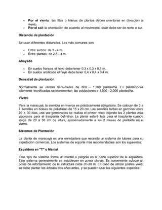  Por el viento: las filas o hileras de plantas deben orientarse en dirección al
viento.
 Por el sol: la orientación de acuerdo al movimiento solar debe ser de norte a sur.
Distancia de plantación
Se usan diferentes distancias. Las más comunes son:
 Entre surcos: de 3 - 4 m.
 Entre plantas: de 2,5 - 4 m.
Ahoyado
 En suelos francos el hoyo debe tener 0,3 x 0,3 x 0,3 m.
 En suelos arcillosos el hoyo debe tener 0,4 x 0,4 x 0,4 m.
Densidad de plantación
Normalmente se utilizan densidades de 800 - 1.200 plantas/ha. En plantaciones
altamente tecnificadas se incrementan las poblaciones a 1.500 - 2.000 plantas/ha.
Vivero
Para la maracuyá, la siembra en viveros es prácticamente obligatoria. Se colocan de 3 a
4 semillas en bolsas de polietileno de 15 x 20 cm. Las semillas tardan en germinar entre
20 a 30 días, una vez germinadas se realiza el primer raleo dejando las 2 plantas más
vigorosas para el trasplante definitivo. La planta estará lista para el trasplante cuando
tenga de 20 a 30 cm de altura, aproximadamente a los 2 meses de plantada en el
vivero.
Sistemas de Plantación
La planta de maracuyá es una enredadera que necesita un sistema de tutores para su
explotación comercial. Los sistemas de soporte más recomendables son los siguientes:
Espaldera en "T" o Mantel
Este tipo de sistema forma un mantel o pérgola en la parte superior de la espaldera.
Este sistema generalmente se establecen en zonas planas. Es conveniente colocar un
poste de reforzamiento de la estructura cada 20-30 m. En caso de utilizar postes vivos,
se debe plantar los árboles dos años antes, y se pueden usar las siguientes especies:
 