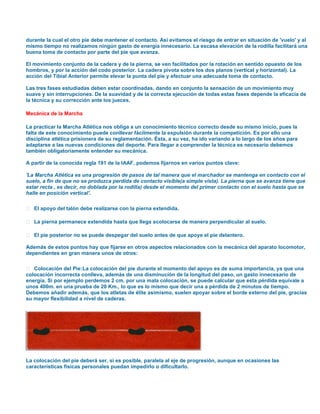durante la cual el otro pie debe mantener el contacto. Así evitamos el riesgo de entrar en situación de 'vuelo' y al
mismo tiempo no realizamos ningún gasto de energía innecesario. La escasa elevación de la rodilla facilitará una
buena toma de contacto por parte del pie que avanza.
El movimiento conjunto de la cadera y de la pierna, se ven facilitados por la rotación en sentido opuesto de los
hombros, y por la acción del codo posterior. La cadera pivota sobre los dos planos (vertical y horizontal). La
acción del Tibial Anterior permite elevar la punta del pie y efectuar una adecuada toma de contacto.
Las tres fases estudiadas deben estar coordinadas, dando en conjunto la sensación de un movimiento muy
suave y sin interrupciones. De la suavidad y de la correcta ejecución de todas estas fases depende la eficacia de
la técnica y su corrección ante los jueces.
Mecánica de la Marcha
La practicar la Marcha Atlética nos obliga a un conocimiento técnico correcto desde su mismo inicio, pues la
falta de este conocimiento puede conllevar fácilmente la expulsión durante la competición. Es por ello una
disciplina atlética prisionera de su reglamentación. Ésta, a su vez, ha ido variando a lo largo de los años para
adaptarse a las nuevas condiciones del deporte. Para llegar a comprender la técnica es necesario debemos
también obligatoriamente entender su mecánica.
A partir de la conocida regla 191 de la IAAF, podemos fijarnos en varios puntos clave:
'La Marcha Atlética es una progresión de pasos de tal manera que el marchador se mantenga en contacto con el
suelo, a fin de que no se produzca perdida de contacto visible(a simple vista). La pierna que se avanza tiene que
estar recta , es decir, no doblada por la rodilla) desde el momento del primer contacto con el suelo hasta que se
halle en posición vertical'.
 El apoyo del talón debe realizarse con la pierna extendida.
 La pierna permanece extendida hasta que llega a colocarse de manera perpendicular al suelo.
 El pie posterior no se puede despegar del suelo antes de que apoye el pie delantero.
Además de estos puntos hay que fijarse en otros aspectos relacionados con la mecánica del aparato locomotor,
dependientes en gran manera unos de otros:
 Colocación del Pie: La colocación del pie durante el momento del apoyo es de suma importancia, ya que una
colocación incorrecta conlleva, además de una disminución de la longitud del paso, un gasto innecesario de
energía. Si por ejemplo perdemos 2 cm. por una mala colocación, se puede calcular que esta pérdida equivale a
unos 400m. en una prueba de 20 Km., lo que es lo mismo que decir una a pérdida de 2 minutos de tiempo.
Debemos añadir además, que los atletas de élite asimismo, suelen apoyar sobre el borde externo del pie, gracias
su mayor flexibilidad a nivel de caderas.

La colocación del pie deberá ser, si es posible, paralela al eje de progresión, aunque en ocasiones las
características físicas personales puedan impedirlo o dificultarlo.

 