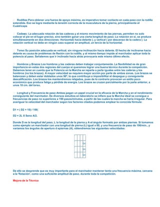  Rodillas: Para obtener una fuerza de apoyo máxima, es imperativo tomar contacto en cada paso con la rodilla
extendida. Eso se logra mediante la tensión correcta de la musculatura de la pierna, principalmente el
Cuádriceps
 Cader La adecuada rotación de las caderas y el mismo movimiento de las piernas, permiten no solo
as:
colocar el pie en el lugar preciso, sino también ganar una cierta longitud de paso. La rotación en si, se produce
simultáneamente en dos direcciones: Horizontal( hacia delante ), y vertical ( por descenso de la cadera ). La
rotación vertical no debe en ningún caso superar en amplitud, un tercio de la horizontal.
 Torso: Su posición adecuada es vertical, sin ninguna inclinación hacia delante. El hecho de inclinarse hacia
delante es causa de problemas de flexión con la rodilla, y al mismo tiempo impide al marchador aplicar toda la
potencia al paso. Señalemos que ir inclinado hacia atrás provocaría este mismo último efecto.
 Hombros y Brazos: Los hombros y las caderas deben trabajar conjuntamente. La flexibilidad es de gran
importancia en estas dos regiones del cuerpo si queremos lograr una buena técnica durante la competición.
Debemos tener en cuenta que la Potencia en la Marcha se reparte a parte iguales entre las caderas y los
hombros (no los brazos). A mayor velocidad se requiere mayor acción por parte de ambas zonas. Los brazos se
balancean y deben estar doblados unos 90º, lo que contribuye a imposibilitar el despegue y consiguiente
descalificación. Los brazos los mantendremos relajados, pues de lo contrario provocan un estilo poco
económico que produce fatiga y pérdida de energía. Los brazos se cruzan parcialmente por la parte anterior, a
unos 10 cm. del torso.
 Longitud y Frecuencia de paso:Ambas j egan un papel crucial en la eficacia de la Marcha y en el rendimiento
u
consiguiente del marchador. De diversos estudios en laboratorio se infiere que la Marcha ideal se consigue a
frecuencias de paso no superiores a 190 pasos/minutos, a partir de las cuales la marcha se haría irregular. Para
averiguar la velocidad del marchador según los factores citados podemos emplear la conocida fórmula:
D1 = ( D2 + 10) / 100;
D2 = 2L X Seno A/2.
Donde D es la longitud del paso, L la longitud de la pierna y A el ángulo formado por ambas piernas. Si tomamos
como ejemplo un marchador con una longitud de pierna (L) igual a 80, y una frecuencia de paso de 190/min., y
variamos los ángulos de apertura d epiernas (A), obtendremos las siguientes velocidades:

L A D Vel.
80801,13
12,90 Km/h
80701,02
11,64 Km/h
80600,90
10,26 Km/h

De ello se desprende que es muy importante para el marchador mantener tanto una frecuencia máxima, cercana
a la 'flotación', como una suficiente amplitud de paso, durante toda la competición.
Mejora de la Técnica

 