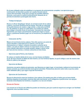 Es el paso obligado antes de establecer un programa de entrenamiento completo. Los ejercicios que a
continuación se describen pueden ser usados durante toda la
carrera del marchador, tanto para corregir los posibles defectos
técnicos, como para la vuelta al entrenamiento después de un
período de abandono prolongado del mismo.
 Trabajo de Apoyos:
Busca un eficaz 'despliegue' del pie, la correcta acción de la cadera
y pelvis, y la acción dinámica de los brazos. Para ello se colocarán
en la pista listones de madera o algo similar, a intervalos de 80-90
cm. Se realizará un apoyo en cada listón con el talón por detrás,
para obligar a levantar el pie al marchador. Variando los intervalos
lograremos una mayor concentración mental para lograr un buen
apoyo, y podremos también jugar con la frecuencia y la amplitud de
paso.
 Colocación del Pie:
Mejora el movimiento de las caderas. Para ello usamos una serie de
conos situados a intervalos de 2-3 metros y con los que
efectuaremos un 'slalom' evitando el excesivo contoneo de la
cadera. Los pies se deben colocar en el eje de los conos, aunque
como método alternativo se puede también obligar a situar el pie
por fuera de los mismos, o incluso colocarlos en dos líneas.
 Ejercicios par la Pelvis y las Caderas:
a
Se coloca un bastón detrás de la nuca, con los brazos enrollados
en él. Se hace marchar al atleta de esta manera, con los hombros fijados, lo que le obliga a usar de manera más
eficaz la cadera y los apoyos.
 Ejercicios de B
razos:
Usaremos una goma elástica de gimnasia, que fijaremos en algún lugar. el marchador realizará el movimiento de
brazos correcto, en contra la tensión de la goma extendida. Prestaremos atención sobre todo a que los codos
estén doblados (90º) y que sigan el eje del movimiento.
 Ejercicios de Coordinación:
Buscan la disociación entre los hombros y las caderas. Se emplea para ello un balón que se lanza desde
distintos ángulos al marchador mientras éste está marchando, así le obligamos a perfeccionar sus apoyos
teniendo inmovilizados los hombros, ocupados a su vez con el balón.
Errores de Técnica
Los errores en la Técnica de la Marcha pueden ser diversos, pero por suerte la mayoria se corrigen con facilidad
siguiendo unas sencillas normas.

Error

Causas

Solución

 