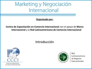 Marketing y Negociación
             Internacional
                           Organizado por:

Centro de Capacitación en Comercio Internacional con el apoyo de Marca
     Internacional y la Red Latinoamericana de Comercio Internacional



                          Introducción
 