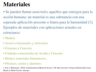 Materiales
• Se pueden llamar materiales aquellos que emergen para la
acción humana: un material es una substancia con una
esperada aplicación presente o futura para la humanidad [1].
Ejemplos de materiales con aplicaciones actuales en
estructuras:
• Madera
• Aceros estructurales y reforzados
• Cemento y Concreto
• Unidades estructurales de Arcilla y Concreto
• Betún y materiales bituminosos.
• Plásticos, suelos y aluminio.
1. Eric J. Mittemeijer. (2010). Fundamentals of Materials Science: The Microstructure–Property Relationship Using
Metals as Model Systems. Springer
 