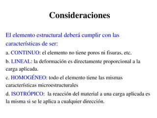 Consideraciones
El elemento estructural deberá cumplir con las
características de ser:
a. CONTINUO: el elemento no tiene poros ni fisuras, etc.
b. LINEAL: la deformación es directamente proporcional a la
carga aplicada.
c. HOMOGÉNEO: todo el elemento tiene las mismas
características microestructurales
d. ISOTRÓPICO: la reacción del material a una carga aplicada es
la misma si se le aplica a cualquier dirección.
 