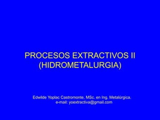 PROCESOS EXTRACTIVOS II
(HIDROMETALURGIA)
Edwilde Yoplac Castromonte, MSc. en Ing. Metalúrgica.
e-mail: yoextractiva@gmail.com
 