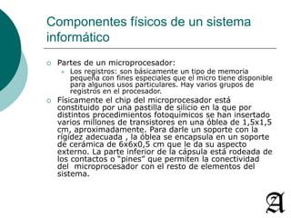 Componentes físicos de un sistema 
informático 
 Partes de un microprocesador: 
 Los registros: son básicamente un tipo de memoria 
pequeña con fines especiales que el micro tiene disponible 
para algunos usos particulares. Hay varios grupos de 
registros en el procesador. 
 Físicamente el chip del microprocesador está 
constituido por una pastilla de silicio en la que por 
distintos procedimientos fotoquímicos se han insertado 
varios millones de transistores en una óblea de 1,5x1,5 
cm, aproximadamente. Para darle un soporte con la 
rígidez adecuada , la óblea se encapsula en un soporte 
de cerámica de 6x6x0,5 cm que le da su aspecto 
externo. La parte inferior de la cápsula está rodeada de 
los contactos o “pines” que permiten la conectividad 
del microprocesador con el resto de elementos del 
sistema. 
 