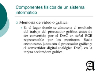 Componentes físicos de un sistema 
informático 
 Memoria de vídeo o gráfica 
 Es el lugar donde se almacena el resultado 
del trabajo del procesador gráfico, antes de 
ser convertido por el DAC en señal RGB 
representable por los monitores. Suele 
encontrarse, junto con el procesador gráfico y 
el convertidor digital-analógico DAC, en la 
tarjeta aceleradora gráfica 
 