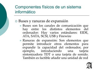 Componentes físicos de un sistema 
informático 
 Buses y ranuras de expansión 
 Buses son los canales de comunicación que 
hay entre los distintos elementos del 
ordenador: Hay varios estándares: EIDE, 
ATA, SATA, SCSI, USB y Firewire 
 Ranuras de expansión: Son elementos que 
permite introducir otros elementos para 
expandir la capacidad del ordenador, por 
ejemplo, introduciendo una tarjeta 
sintonizadora TDT o una tarjeta de sonido. 
También es factible añadir una unidad de red 
 