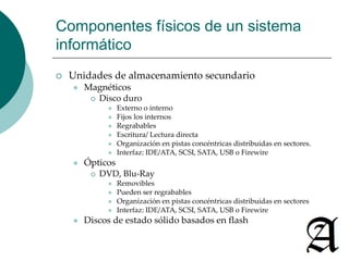 Componentes físicos de un sistema 
informático 
 Unidades de almacenamiento secundario 
 Magnéticos 
 Disco duro 
 Externo o interno 
 Fijos los internos 
 Regrabables 
 Escritura/ Lectura directa 
 Organización en pistas concéntricas distribuidas en sectores. 
 Interfaz: IDE/ATA, SCSI, SATA, USB o Firewire 
 Ópticos 
 DVD, Blu-Ray 
 Removibles 
 Pueden ser regrabables 
 Organización en pistas concéntricas distribuidas en sectores 
 Interfaz: IDE/ATA, SCSI, SATA, USB o Firewire 
 Discos de estado sólido basados en flash 
 