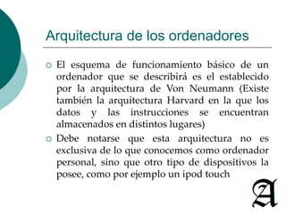 Arquitectura de los ordenadores 
 El esquema de funcionamiento básico de un 
ordenador que se describirá es el establecido 
por la arquitectura de Von Neumann (Existe 
también la arquitectura Harvard en la que los 
datos y las instrucciones se encuentran 
almacenados en distintos lugares) 
 Debe notarse que esta arquitectura no es 
exclusiva de lo que conocemos como ordenador 
personal, sino que otro tipo de dispositivos la 
posee, como por ejemplo un ipod touch 
 