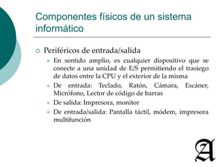 Componentes físicos de un sistema 
informático 
 Periféricos de entrada/salida 
 En sentido amplio, es cualquier dispositivo que se 
conecte a una unidad de E/S permitiendo el trasiego 
de datos entre la CPU y el exterior de la misma 
 De entrada: Teclado, Ratón, Cámara, Escáner, 
Micrófono, Lector de código de barras 
 De salida: Impresora, monitor 
 De entrada/salida: Pantalla táctil, módem, impresora 
multifunción 
 