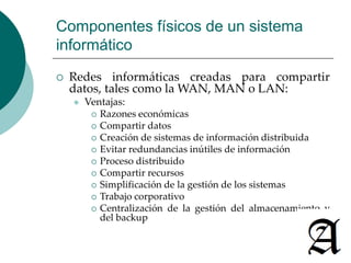 Componentes físicos de un sistema 
informático 
 Redes informáticas creadas para compartir 
datos, tales como laWAN, MAN o LAN: 
 Ventajas: 
 Razones económicas 
 Compartir datos 
 Creación de sistemas de información distribuida 
 Evitar redundancias inútiles de información 
 Proceso distribuido 
 Compartir recursos 
 Simplificación de la gestión de los sistemas 
 Trabajo corporativo 
 Centralización de la gestión del almacenamiento y 
del backup 
 