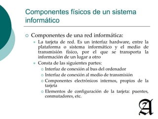 Componentes físicos de un sistema 
informático 
 Componentes de una red informática: 
 La tarjeta de red. Es un interfaz hardware, entre la 
plataforma o sistema informático y el medio de 
transmisión físico, por el que se transporta la 
información de un lugar a otro 
 Consta de las siguientes partes: 
 Interfaz de conexión al bus del ordenador 
 Interfaz de conexión al medio de transmisión 
 Componentes electrónicos internos, propios de la 
tarjeta 
 Elementos de configuración de la tarjeta: puentes, 
conmutadores, etc. 
 