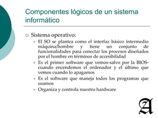 Componentes lógicos de un sistema 
informático 
 Sistema operativo: 
 El SO se plantea como el interfaz básico intermedio 
máquina/hombre y tiene un conjunto de 
funcionalidades para conectar los procesos diseñados 
por el hombre en términos de accesibilidad 
 Es el primer software que vemos-salvo por la BIOS-cuando 
encendemos el ordenador y el último que 
vemos cuando lo apagamos 
 Es el software que maneja todos los programas que 
usamos 
 Organiza y controla nuestro hardware 
 