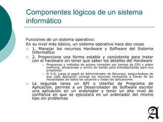 Componentes lógicos de un sistema 
informático 
Funciones de un sistema operativo: 
En su nivel más básico, un sistema operativo hace dos cosas 
 1. Manejar los recursos Hardware y Software del Sistema 
Informático 
 2. Proporciona una forma estable y consistente para tratar 
con el hardware sin tener que saber los detalles del Hardware 
 Programas y métodos de acceso compiten por tiempo de CPU y piden 
memoria, almacenaje y ancho de banda para Entrada/Salida para sus 
propósitos 
 El S.O, juega el papel de Administrador de Recursos, asegurándose de 
que cada aplicación consiga los recursos necesarios a través de las 
necesidades de todos los usuarios y todas las aplicaciones 
 La segunda tarea un API o interfaz de Programa de 
Aplicación, permite a un Desarrollador de Software escribir 
una aplicación en un ordenador y tener un alto nivel de 
confianza en que se ejecutará en un ordenador del mismo 
tipo sin problemas 
 