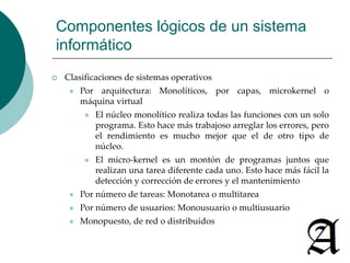 Componentes lógicos de un sistema 
informático 
 Clasificaciones de sistemas operativos 
 Por arquitectura: Monolíticos, por capas, microkernel o 
máquina virtual 
 El núcleo monolítico realiza todas las funciones con un solo 
programa. Esto hace más trabajoso arreglar los errores, pero 
el rendimiento es mucho mejor que el de otro tipo de 
núcleo. 
 El micro-kernel es un montón de programas juntos que 
realizan una tarea diferente cada uno. Esto hace más fácil la 
detección y corrección de errores y el mantenimiento 
 Por número de tareas: Monotarea o multitarea 
 Por número de usuarios: Monousuario o multiusuario 
 Monopuesto, de red o distribuidos 
 
