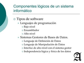 Componentes lógicos de un sistema 
informático 
 Tipos de software 
 Lenguajes de programación 
 Bajo nivel 
 Ensamblador 
 Alto nivel 
 Sistemas Gestores de Bases de Datos. 
 Lenguaje de Definición de Datos 
 Lenguaje de Manipulación de Datos 
 Interfaz de alto nivel con el sistema gestor 
 Independencia lógica y física de los datos. 
 