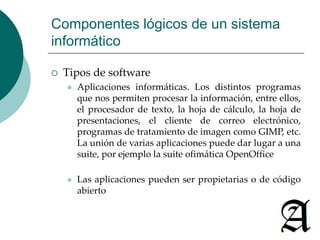 Componentes lógicos de un sistema 
informático 
 Tipos de software 
 Aplicaciones informáticas. Los distintos programas 
que nos permiten procesar la información, entre ellos, 
el procesador de texto, la hoja de cálculo, la hoja de 
presentaciones, el cliente de correo electrónico, 
programas de tratamiento de imagen como GIMP, etc. 
La unión de varias aplicaciones puede dar lugar a una 
suite, por ejemplo la suite ofimática OpenOffice 
 Las aplicaciones pueden ser propietarias o de código 
abierto 
 