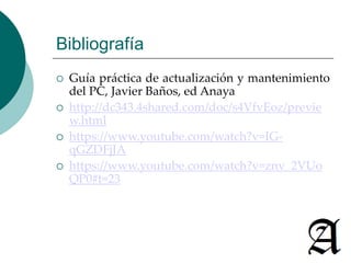 Bibliografía 
 Guía práctica de actualización y mantenimiento 
del PC, Javier Baños, ed Anaya 
 http://dc343.4shared.com/doc/s4VfvEoz/previe 
w.html 
 https://www.youtube.com/watch?v=IG-qGZDFjJA 
 https://www.youtube.com/watch?v=znv_2VUo 
QP0#t=23 
