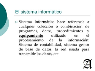 El sistema informático 
 Sistema informático hace referencia a 
cualquier colección o combinación de 
programas, datos, procedimientos y 
equipamiento utilizado en el 
procesamiento de la información: 
Sistema de contabilidad, sistema gestor 
de base de datos, la red usada para 
transmitir los datos, etc 
 