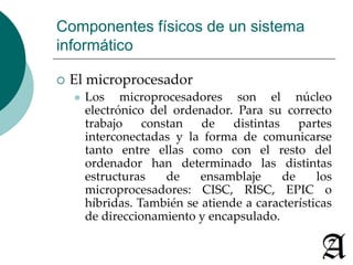 Componentes físicos de un sistema 
informático 
 El microprocesador 
 Los microprocesadores son el núcleo 
electrónico del ordenador. Para su correcto 
trabajo constan de distintas partes 
interconectadas y la forma de comunicarse 
tanto entre ellas como con el resto del 
ordenador han determinado las distintas 
estructuras de ensamblaje de los 
microprocesadores: CISC, RISC, EPIC o 
híbridas. También se atiende a características 
de direccionamiento y encapsulado. 
 