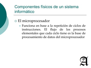 Componentes físicos de un sistema 
informático 
 El microprocesador 
 Funciona en base a la repetición de ciclos de 
instrucciones. El flujo de los procesos 
elementales que cada ciclo tiene es la base de 
procesamiento de datos del microprocesador 
 