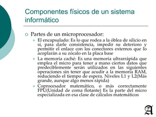 Componentes físicos de un sistema 
informático 
 Partes de un microprocesador: 
 El encapsulado: Es lo que rodea a la óblea de silicio en 
sí, para darle consistencia, impedir su deterioro y 
permitir el enlace con los conectores externos que lo 
acoplarán a su zócalo en la placa base 
 La memoria caché: Es una memoria ultrarrápida que 
emplea el micro para tener a mano ciertos datos que 
predeciblemente serán utilizados en las siguientes 
operaciones sin tener que acudir a la memoria RAM, 
reduciendo el tiempo de espera. Niveles L1 y L2(Más 
grande, aunque algo menos rápida) 
 Coprocesador matemático, o más correctamente 
FPU(Unidad de coma flotante) Es la parte del micro 
especializada en esa clase de cálculos matemáticos 
 