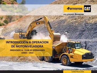 INTRODUCCIÓN A OPERACION DE MOTONIVELADORA 
ORIENTADO AL CLUB DE OPERADORES 
JUNIO – 2014 
JLC 
CONSTRUCCIÓN  