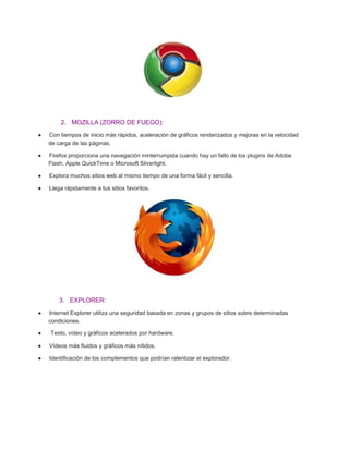 2. MOZILLA (ZORRO DE FUEGO):
Con tiempos de inicio más rápidos, aceleración de gráficos renderizados y mejoras en la velocidad
de carga de las páginas.
Firefox proporciona una navegación ininterrumpida cuando hay un fallo de los plugins de Adobe
Flash, Apple QuickTime o Microsoft Silverlight.
Explora muchos sitios web al mismo tiempo de una forma fácil y sencilla.
Llega rápidamente a tus sitios favoritos.

3. EXPLORER:
Internet Explorer utiliza una seguridad basada en zonas y grupos de sitios sobre determinadas
condiciones.
Texto, vídeo y gráficos acelerados por hardware.
Vídeos más fluidos y gráficos más nítidos.
Identificación de los complementos que podrían ralentizar el explorador.

 