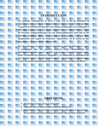 INTRODUCCIÓN
La siguiente investigación se lleva a cabo con el fin de demostrar la
importancia de la carrera de administración de empresas y elvalor de aprender
a registrar la información acuerdo a las normas establecidas, a los conceptos y
diferentes métodos que se han puesto en práctica en el transcurso de la carrera
de Procesos Empresariales,para de esta formaimplementar cada una de las
destrezas aprendidas dentro de nuestro proyecto integrador como una parte
fundamental para lograr un desarrollo significativo en la forma en que
planeamos y llevamos a cabo unproyecto.

En este podremos encontrar algunas actividades, material informativo, visual
y pedagógico que les permita observar cómo desarrollamos las
habilidadesadquiridas a nivel contable y de algunas otras materias para poder
poner en marcha este proyecto integrador y así demostrar la importancia de
este proyecto para la formación universitaria y personal del estudiante,según
el plan de estudio implementado por la Fundación Universitaria San Mateo.




                             OBJETIVOS
      Desarrollar nuestro proyecto integrador.
      Aprender nuevas técnicas para desarrollar proyectos.
      Implementar cada uno de los conocimientos adquiridos en las materias
      de la carrera, Procesos Empresariales dentro del proyecto integrador.
 